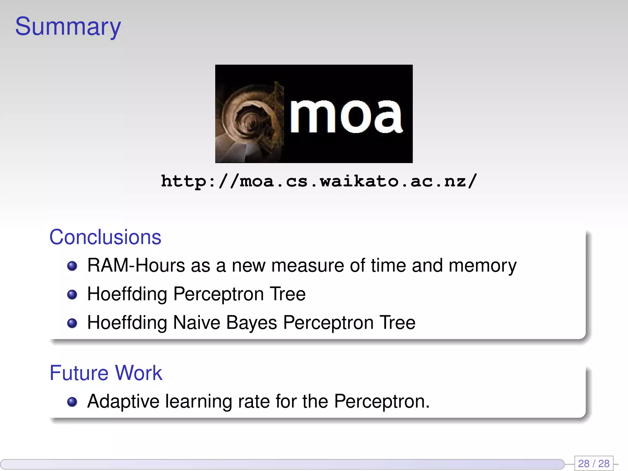 Summary
http://moa.cs.waikato.ac.nz/
Conclusions
RAM-Hours as a new measure of time and memory
Hoeffding Perceptron Tree
Hoeffding Naive Bayes Perceptron Tree
Future Work
Adaptive learning rate for the Perceptron.
28 / 28
 