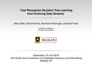 Fast Perceptron Decision Tree Learning
from Evolving Data Streams
Albert Bifet, Geoff Holmes, Bernhard Pfahringer, and Eibe Frank
University of Waikato
Hamilton, New Zealand
Hyderabad, 23 June 2010
14th Paciﬁc-Asia Conference on Knowledge Discovery and Data Mining
(PAKDD’10)
 