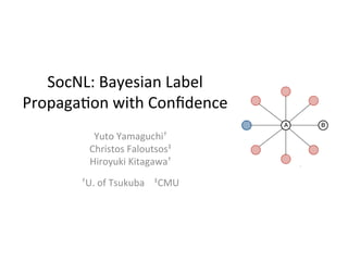 SocNL:	
  Bayesian	
  Label	
  
Propaga5on	
  with	
  Conﬁdence	
  
Yuto	
  Yamaguchi†	
  
Christos	
  Faloutsos‡	
  
Hiroyuki	
  Kitagawa†	
  
	
  
†U.	
  of	
  Tsukuba	
  	
  	
  	
  ‡CMU	
  
 