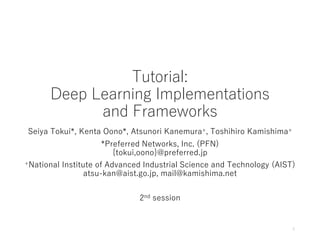 Tutorial:
Deep Learning Implementations
and Frameworks
Seiya Tokui*, Kenta Oono*, Atsunori Kanemura+, Toshihiro Kamishima+
*Preferred Networks, Inc. (PFN)
{tokui,oono}@preferred.jp
+National Institute of Advanced Industrial Science and Technology (AIST)
atsu-kan@aist.go.jp, mail@kamishima.net
2nd session
1
 
