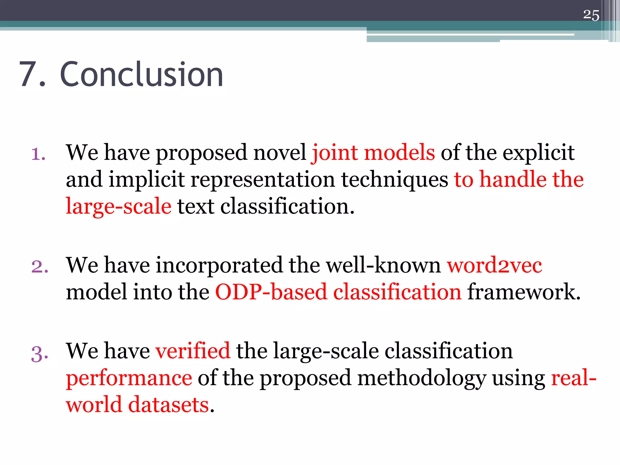 1. We have proposed novel joint models of the explicit
and implicit representation techniques to handle the
large-scale text classification.
2. We have incorporated the well-known word2vec
model into the ODP-based classification framework.
3. We have verified the large-scale classification
performance of the proposed methodology using real-
world datasets.
7. Conclusion
25
 