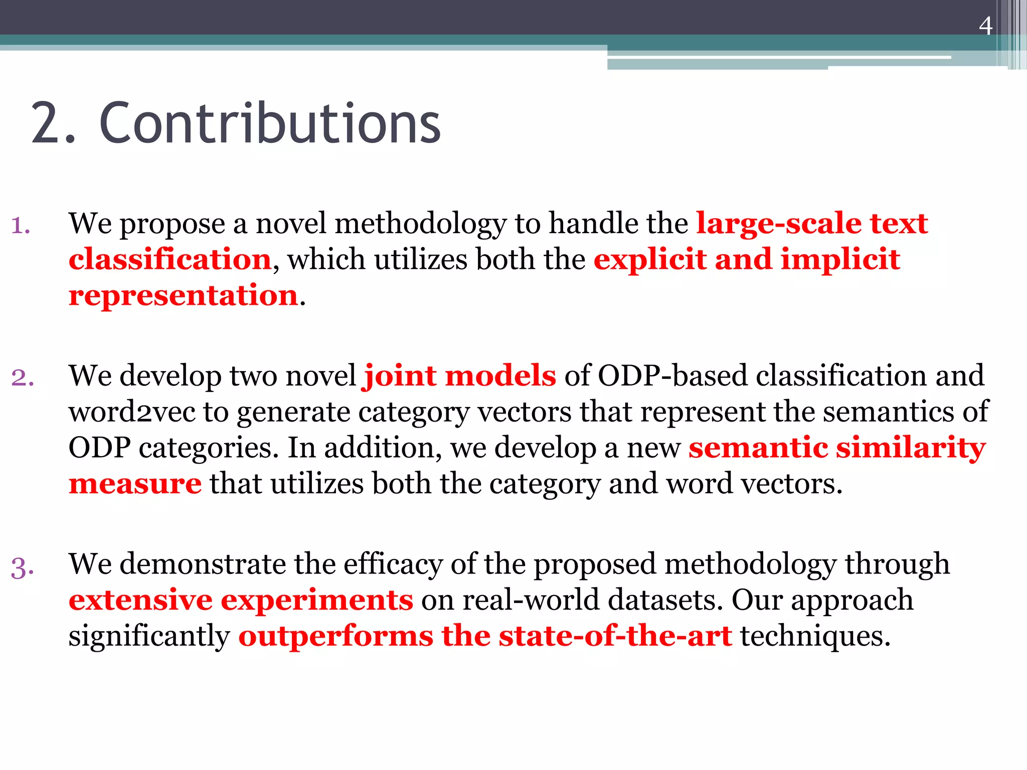 1. We propose a novel methodology to handle the large-scale text
classification, which utilizes both the explicit and implicit
representation.
2. We develop two novel joint models of ODP-based classification and
word2vec to generate category vectors that represent the semantics of
ODP categories. In addition, we develop a new semantic similarity
measure that utilizes both the category and word vectors.
3. We demonstrate the efficacy of the proposed methodology through
extensive experiments on real-world datasets. Our approach
significantly outperforms the state-of-the-art techniques.
2. Contributions
4
 