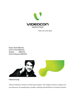 Pakdo Life Ka Har Signal
Nayan Shah (082141)
Amit B. Shah (082101)
Deepak (082123)
Ashish Sidiquuie (082107)
Videocon Group
Videocon Industries Limited is an India-based company. The Company's business comprises two
core businesses: the manufacturing, assembly, marketing and distribution of consumer electronic
 