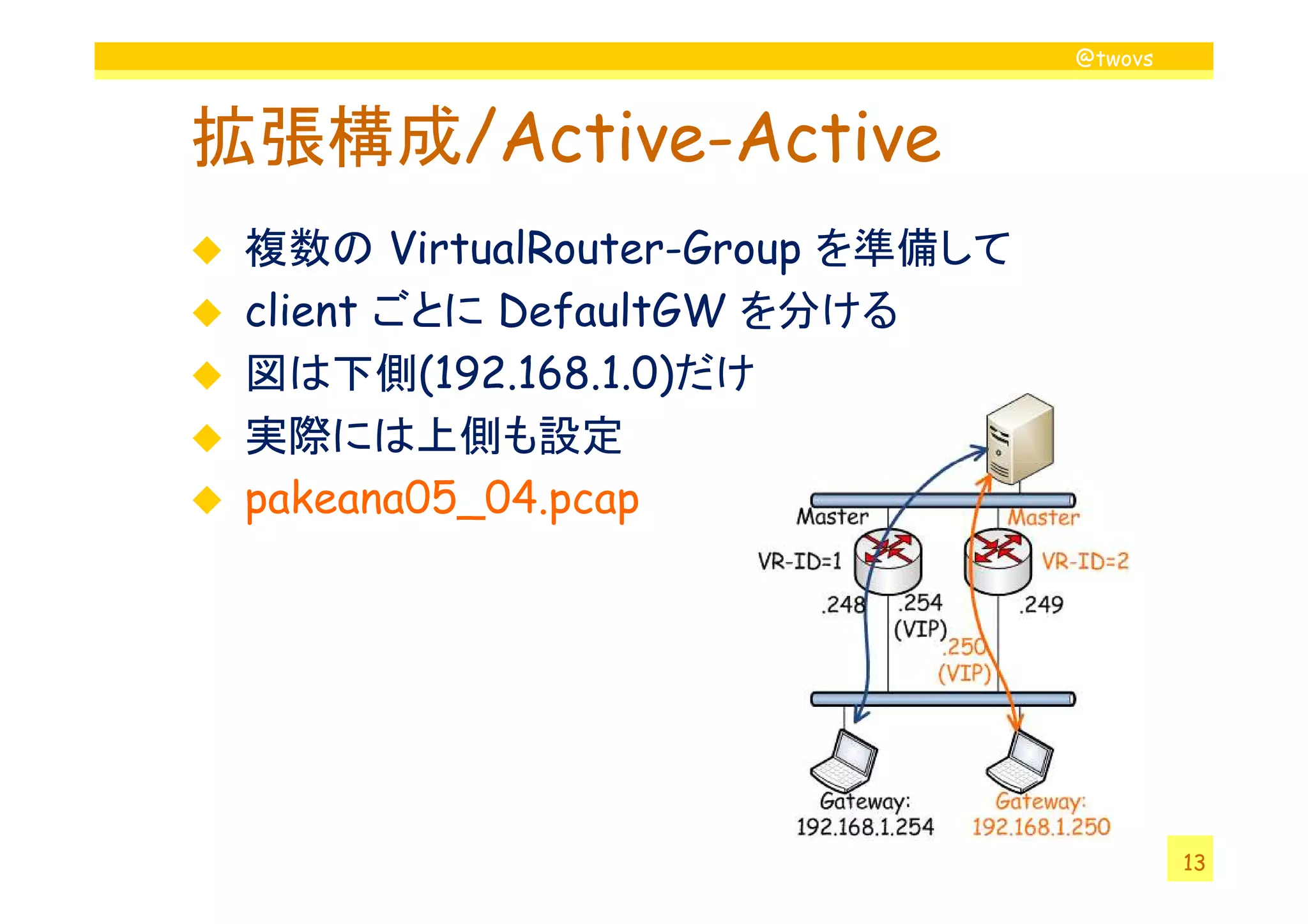 @twovs



拡張構成/Active-Active
 複数の VirtualRouter-Group を準備して
 client ごとに DefaultGW を分ける
 図は下側(192.168.1.0)だけ
 実際には上側も設定
 pakeana05_04.pcap




                                          13
 