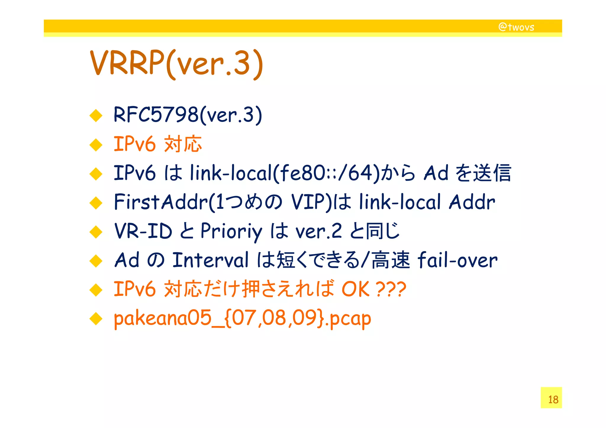 @twovs



VRRP(ver.3)
 RFC5798(ver.3)
 IPv6 対応
 IPv6 は link-local(fe80::/64)から Ad を送信
 FirstAddr(1
 FirstAddr(1つめの VIP)は link-local Addr
                    VIP)
 VR-ID と Prioriy は ver.2 と同じ
 Ad の Interval は短くできる/高速 fail-over
 IPv6 対応だけ押さえれば OK ???
 pakeana05_{07,08,09}.pcap


                                             18
 