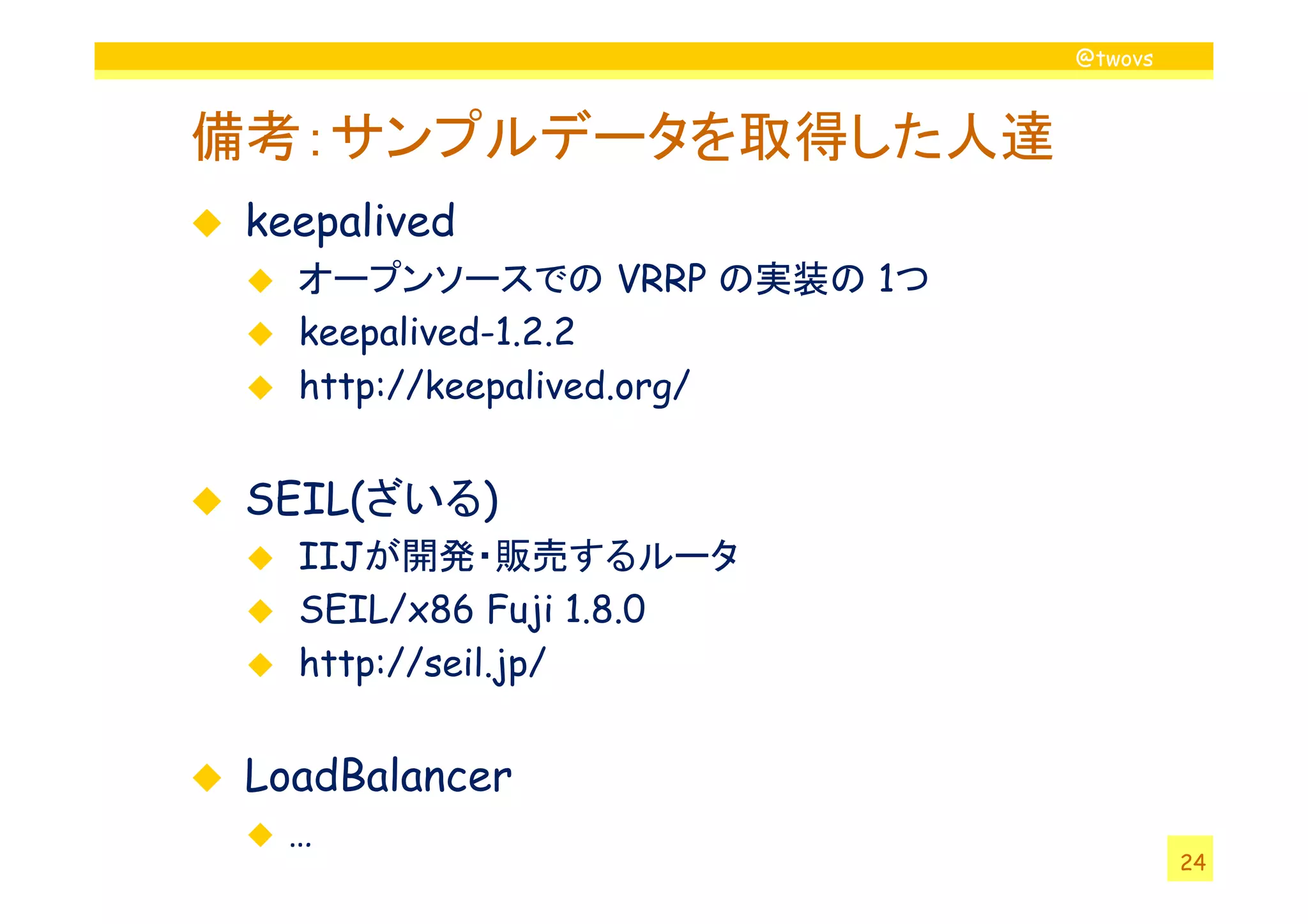 @twovs



備考：サンプルデータを取得した人達
 keepalived
   オープンソースでの VRRP の実装の 1つ
   keepalived-1.2.2
   http://keepalived.org/


 SEIL(ざいる)
   IIJが開発・販売するルータ
   SEIL/x86 Fuji 1.8.0
   http://seil.jp/


 LoadBalancer
   …
                                     24
 