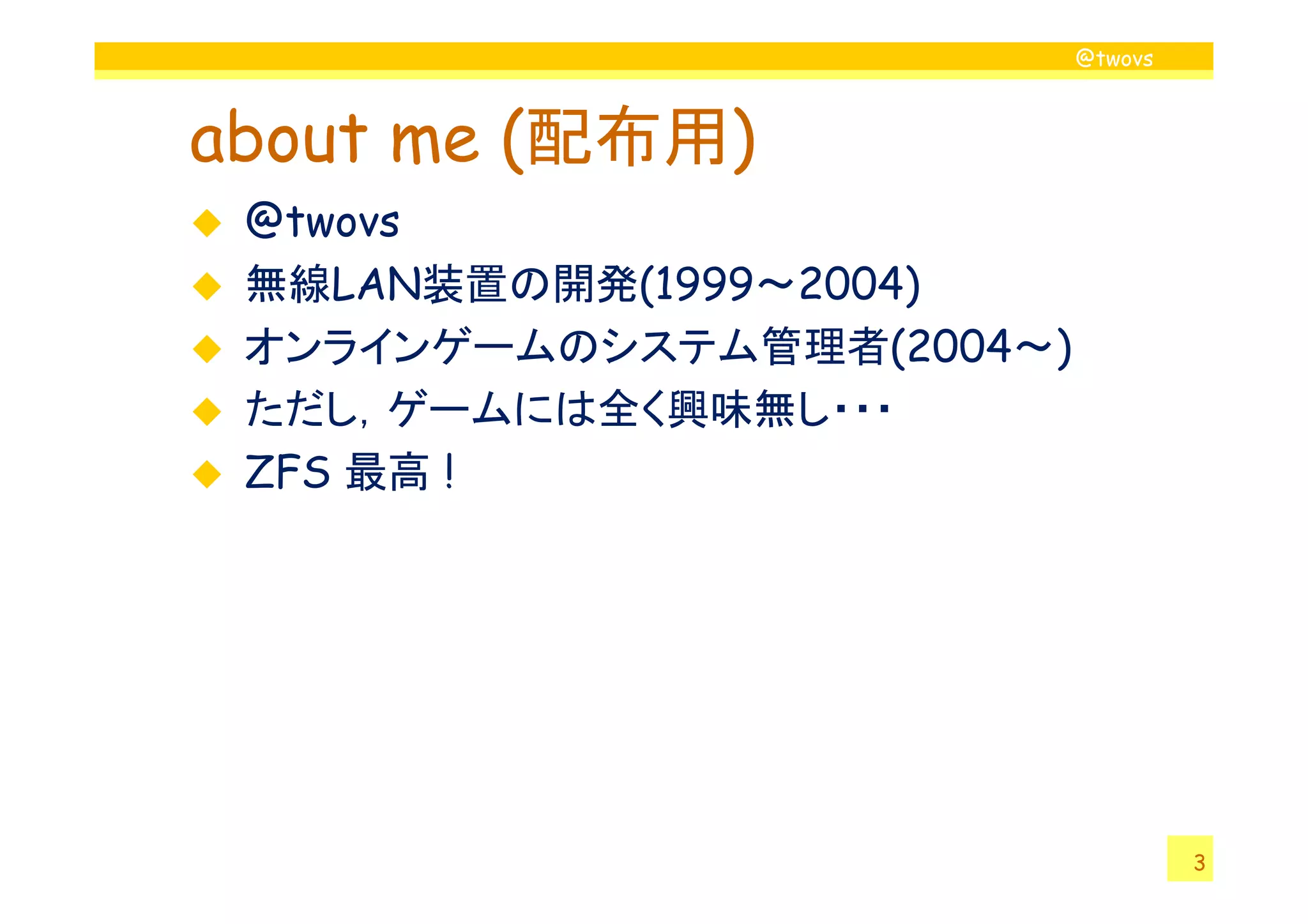 @twovs



about me (配布用)
 @twovs
 無線LAN装置の開発(1999～2004)
 オンラインゲームのシステム管理者(2004～)
 ただし，ゲームには全く興味無し・・・
 ZFS 最高 !




                                    3
 