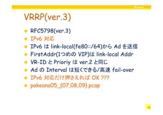 @twovs



VRRP(ver.3)
 RFC5798(ver.3)
 IPv6 対応
 IPv6 は link-local(fe80::/64)から Ad を送信
 FirstAddr(1
 FirstAddr(1つめの VIP)は link-local Addr
                    VIP)
 VR-ID と Prioriy は ver.2 と同じ
 Ad の Interval は短くできる/高速 fail-over
 IPv6 対応だけ押さえれば OK ???
 pakeana05_{07,08,09}.pcap


                                             18
 