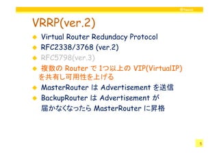 @twovs



VRRP(ver.2)
 Virtual Router Redundacy Protocol
 RFC2338/3768 (ver.2)
 RFC5798(ver.3)
 複数の Router で 1つ以上の VIP(VirtualIP)
 を共有し可用性を上げる
 MasterRouter は Advertisement を送信
 BackupRouter は Advertisement が
 届かなくなったら MasterRouter に昇格



                                          5
 
