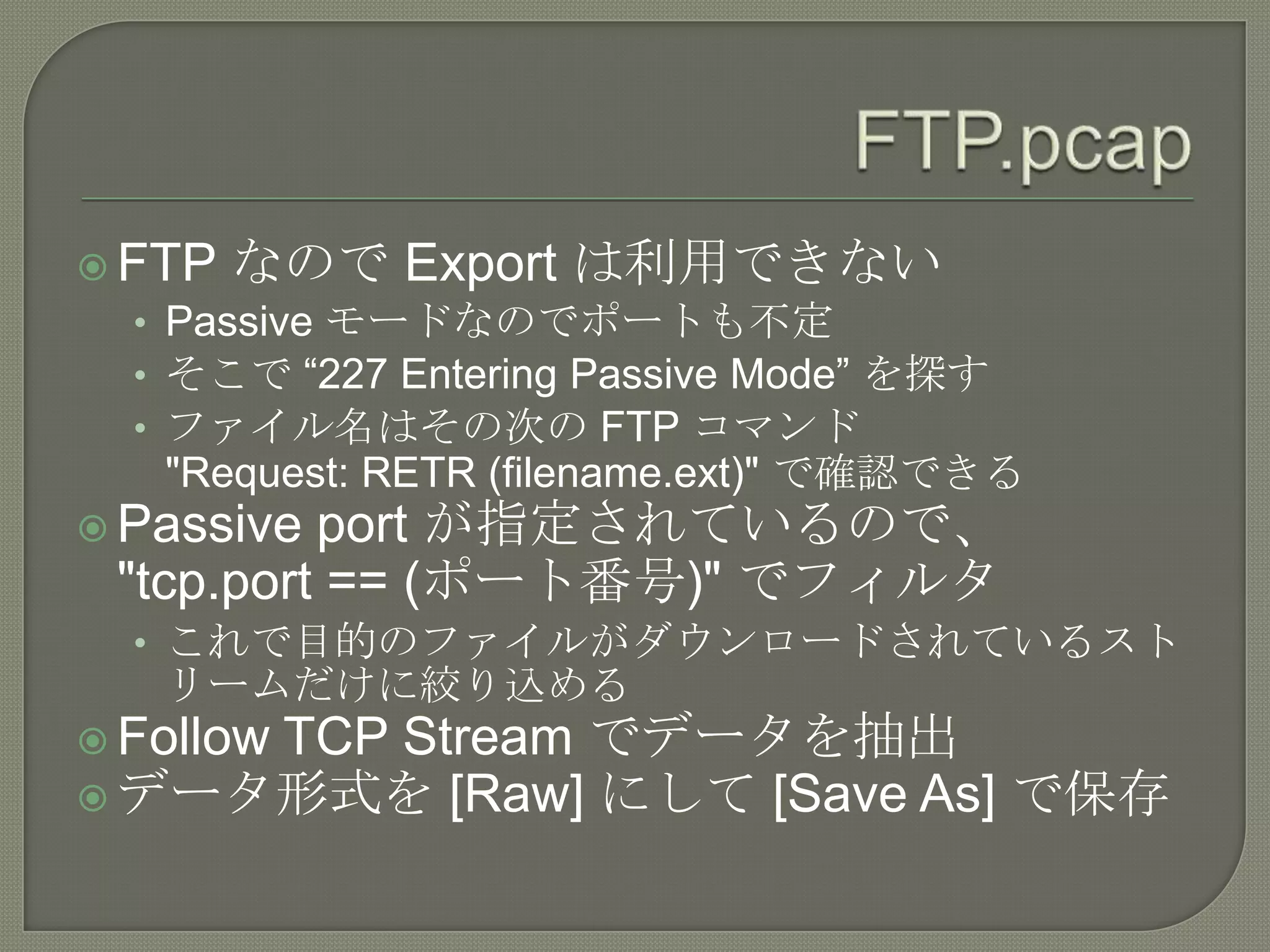  FTP なので Export は利用できない
   • Passive モードなのでポートも不定
   • そこで “227 Entering Passive Mode” を探す
   • ファイル名はその次の FTP コマンド
   "Request: RETR (filename.ext)" で確認できる
 Passive port が指定されているので、
 "tcp.port == (ポート番号)" でフィルタ
  • これで目的のファイルがダウンロードされているスト
   リームだけに絞り込める
     TCP Stream でデータを抽出
 Follow
 データ形式を [Raw] にして [Save As] で保存
 