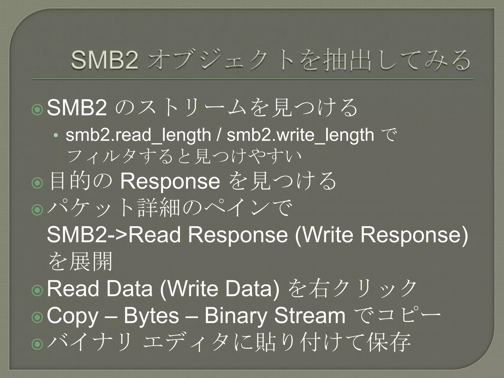  SMB2   のストリームを見つける
 • smb2.read_length / smb2.write_length で
   フィルタすると見つけやすい
 目的の   Response を見つける
 パケット詳細のペインで
  SMB2->Read Response (Write Response)
  を展開
 Read Data (Write Data) を右クリック
 Copy – Bytes – Binary Stream でコピー
 バイナリ エディタに貼り付けて保存
 