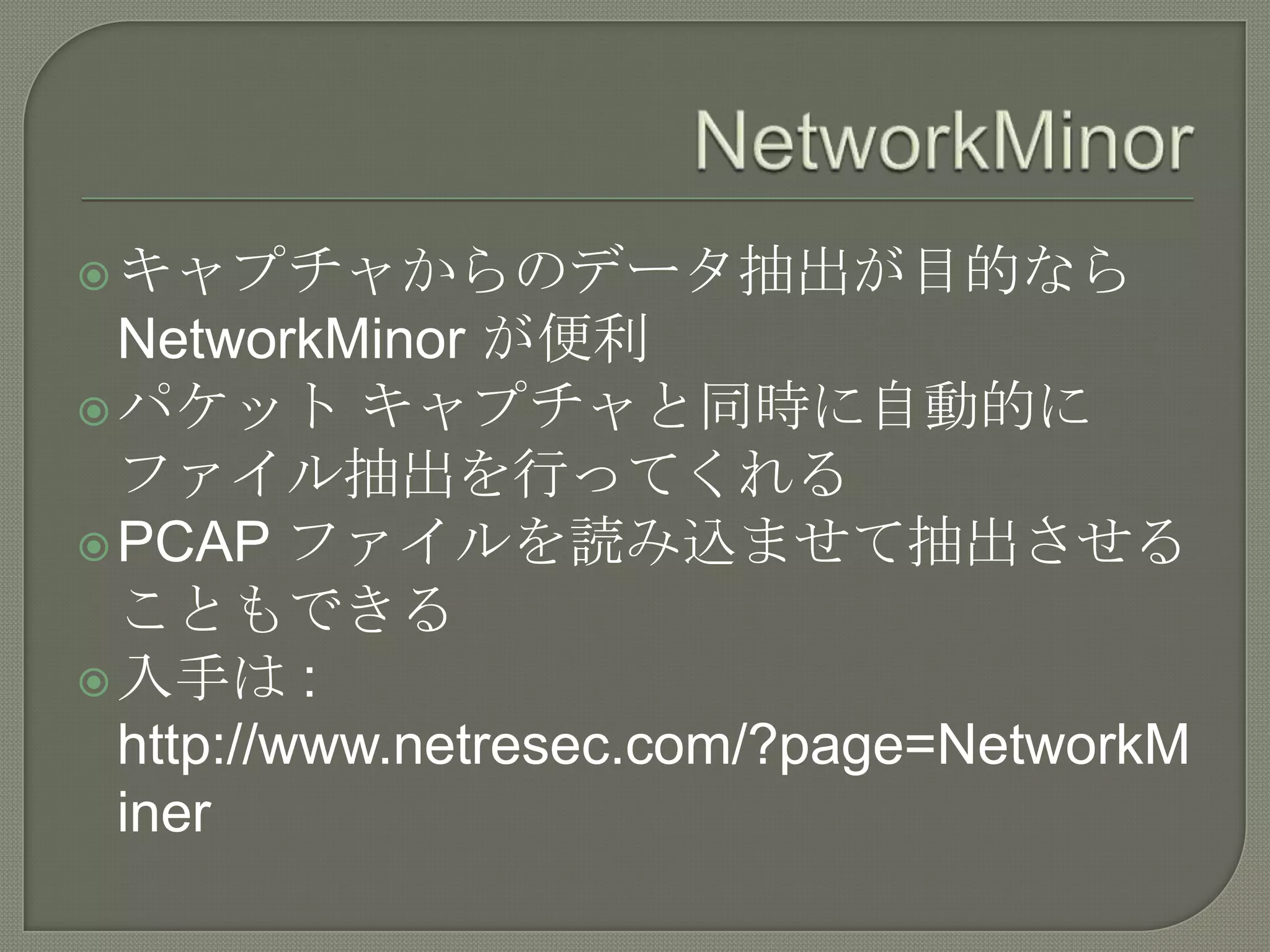  キャプチャからのデータ抽出が目的なら
  NetworkMinor が便利
 パケット キャプチャと同時に自動的に
  ファイル抽出を行ってくれる
 PCAP ファイルを読み込ませて抽出させる
  こともできる
 入手は :
  http://www.netresec.com/?page=NetworkM
  iner
 