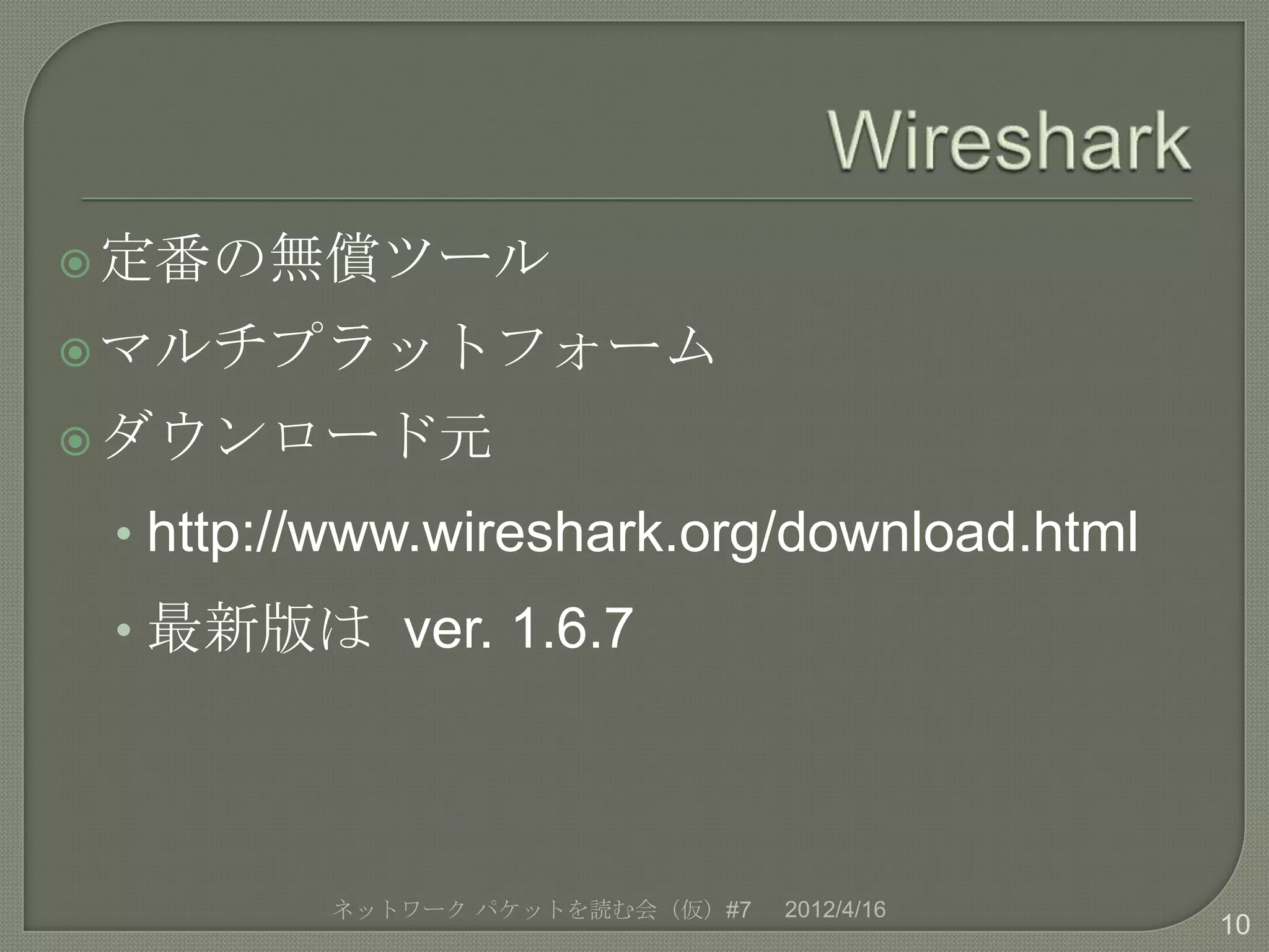  定番の無償ツール

 マルチプラットフォーム

 ダウンロード元

 • http://www.wireshark.org/download.html
 • 最新版は ver. 1.6.7




         ネットワーク パケットを読む会（仮）#7   2012/4/16
                                            10
 