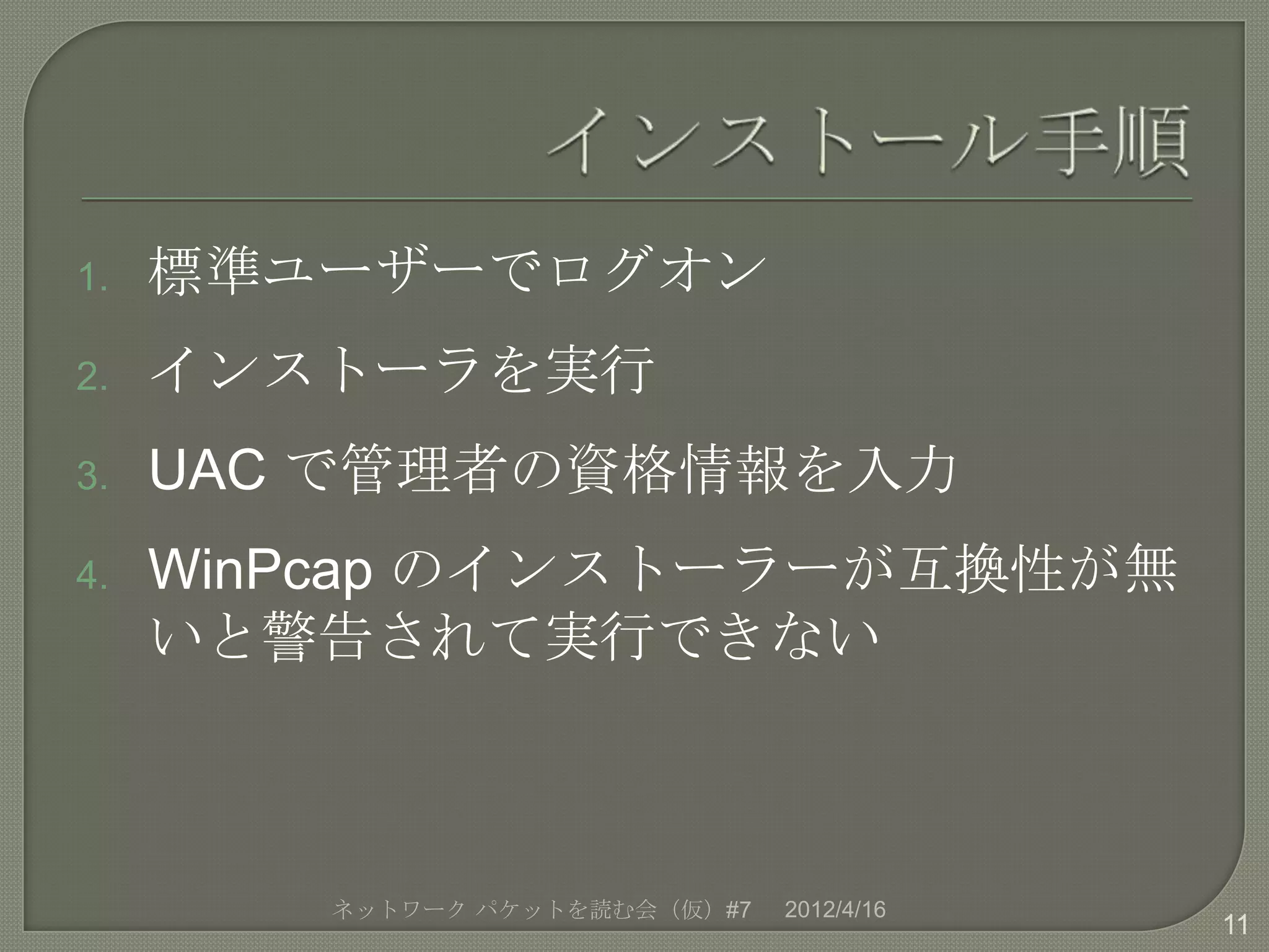 1.   標準ユーザーでログオン
2.   インストーラを実行
3.   UAC で管理者の資格情報を入力
4.   WinPcap のインストーラーが互換性が無
     いと警告されて実行できない



        ネットワーク パケットを読む会（仮）#7   2012/4/16
                                           11
 