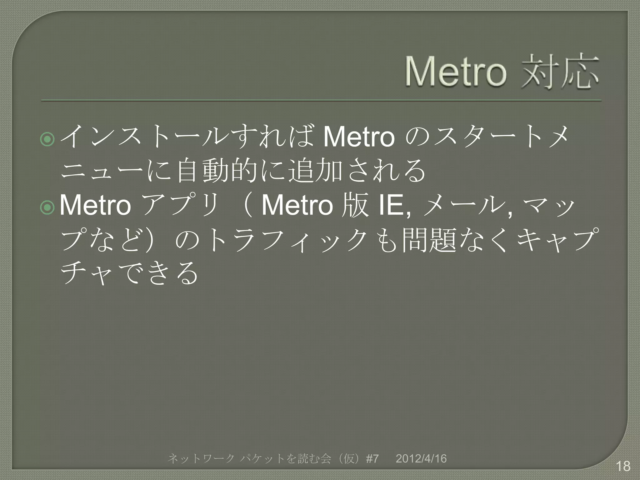  インストールすれば      Metro のスタートメ
  ニューに自動的に追加される
 Metro アプリ（ Metro 版 IE, メール, マッ
  プなど）のトラフィックも問題なくキャプ
  チャできる




       ネットワーク パケットを読む会（仮）#7   2012/4/16
                                          18
 