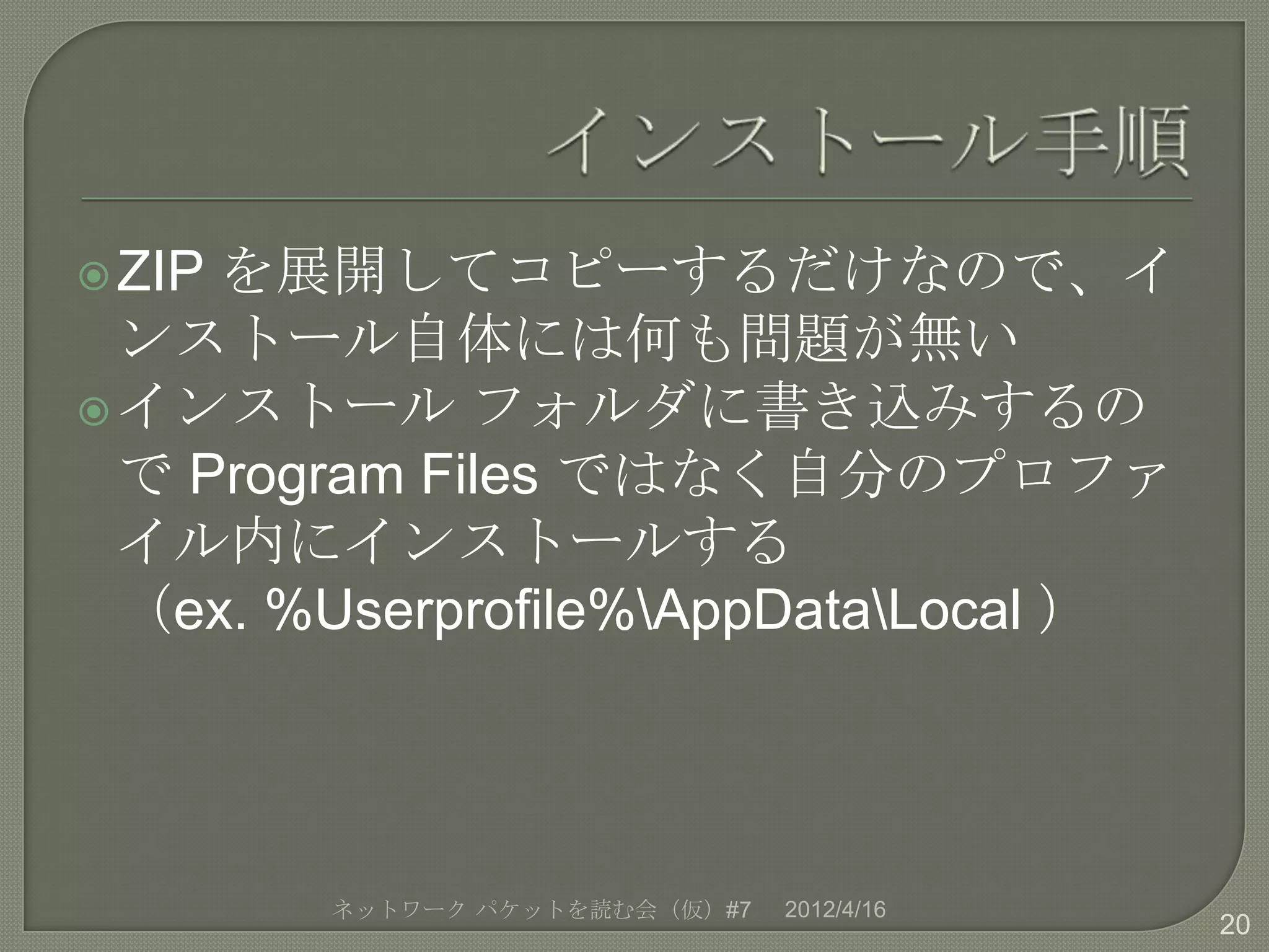  ZIPを展開してコピーするだけなので、イ
  ンストール自体には何も問題が無い
 インストール フォルダに書き込みするの
  で Program Files ではなく自分のプロファ
  イル内にインストールする
  （ex. %Userprofile%AppDataLocal ）




        ネットワーク パケットを読む会（仮）#7   2012/4/16
                                           20
 