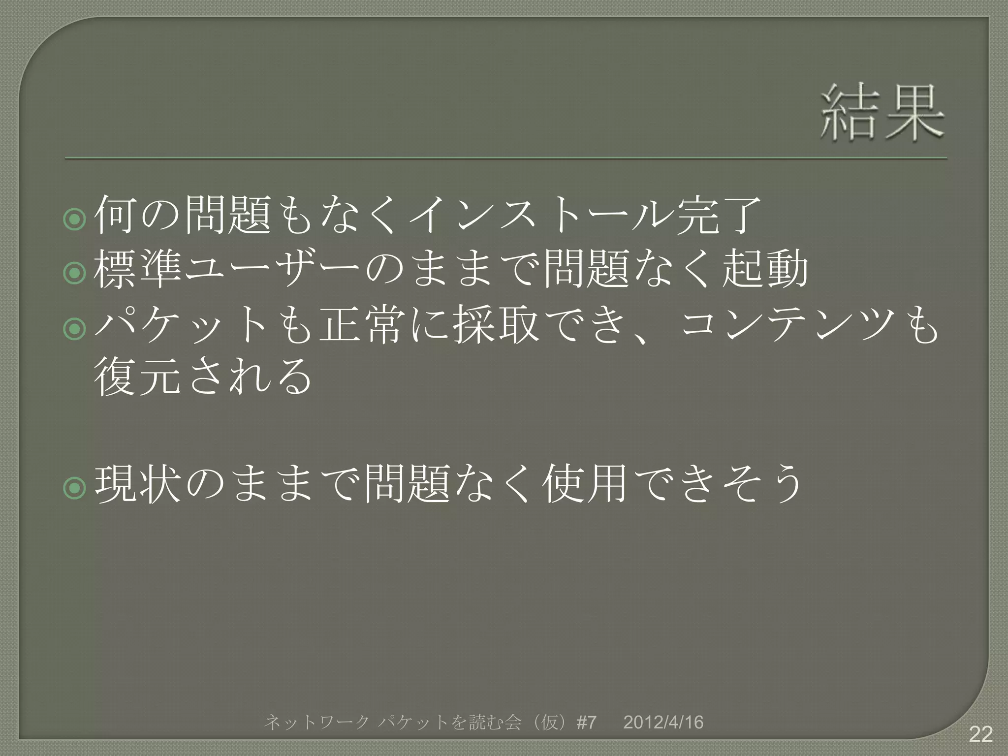  何の問題もなくインストール完了
 標準ユーザーのままで問題なく起動
 パケットも正常に採取でき、コンテンツも
復元される

 現状のままで問題なく使用できそう




    ネットワーク パケットを読む会（仮）#7   2012/4/16
                                       22
 