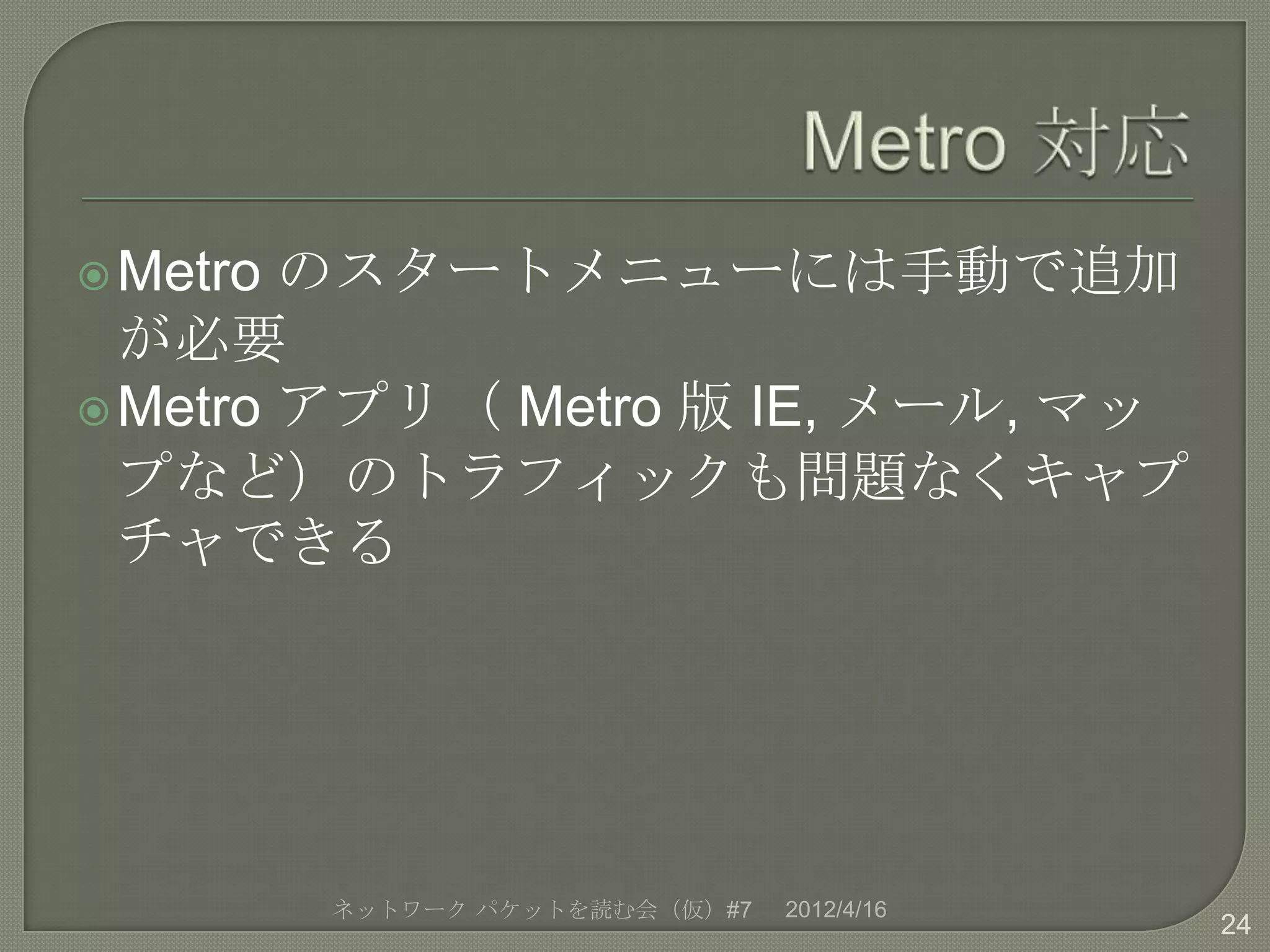  Metro のスタートメニューには手動で追加
  が必要
 Metro アプリ（ Metro 版 IE, メール, マッ
  プなど）のトラフィックも問題なくキャプ
  チャできる




          ネットワーク パケットを読む会（仮）#7   2012/4/16
                                             24
 