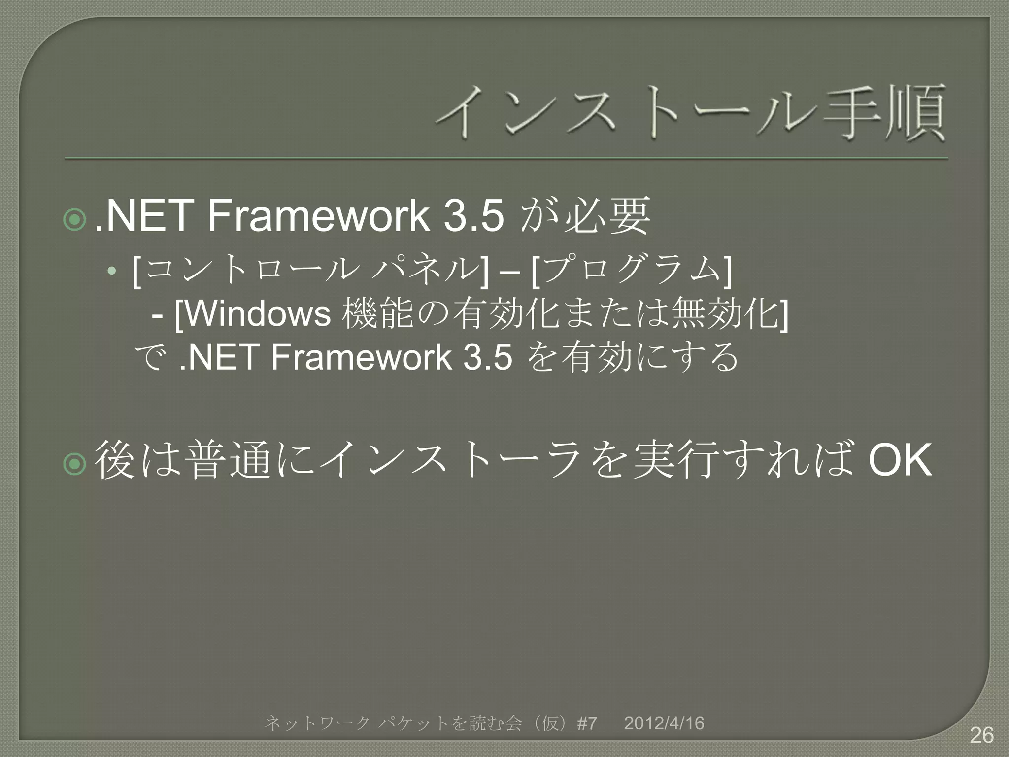  .NET   Framework 3.5 が必要
  • [コントロール パネル] – [プログラム]
    - [Windows 機能の有効化または無効化]
   で .NET Framework 3.5 を有効にする

 後は普通にインストーラを実行すれば                           OK




           ネットワーク パケットを読む会（仮）#7   2012/4/16
                                                   26
 