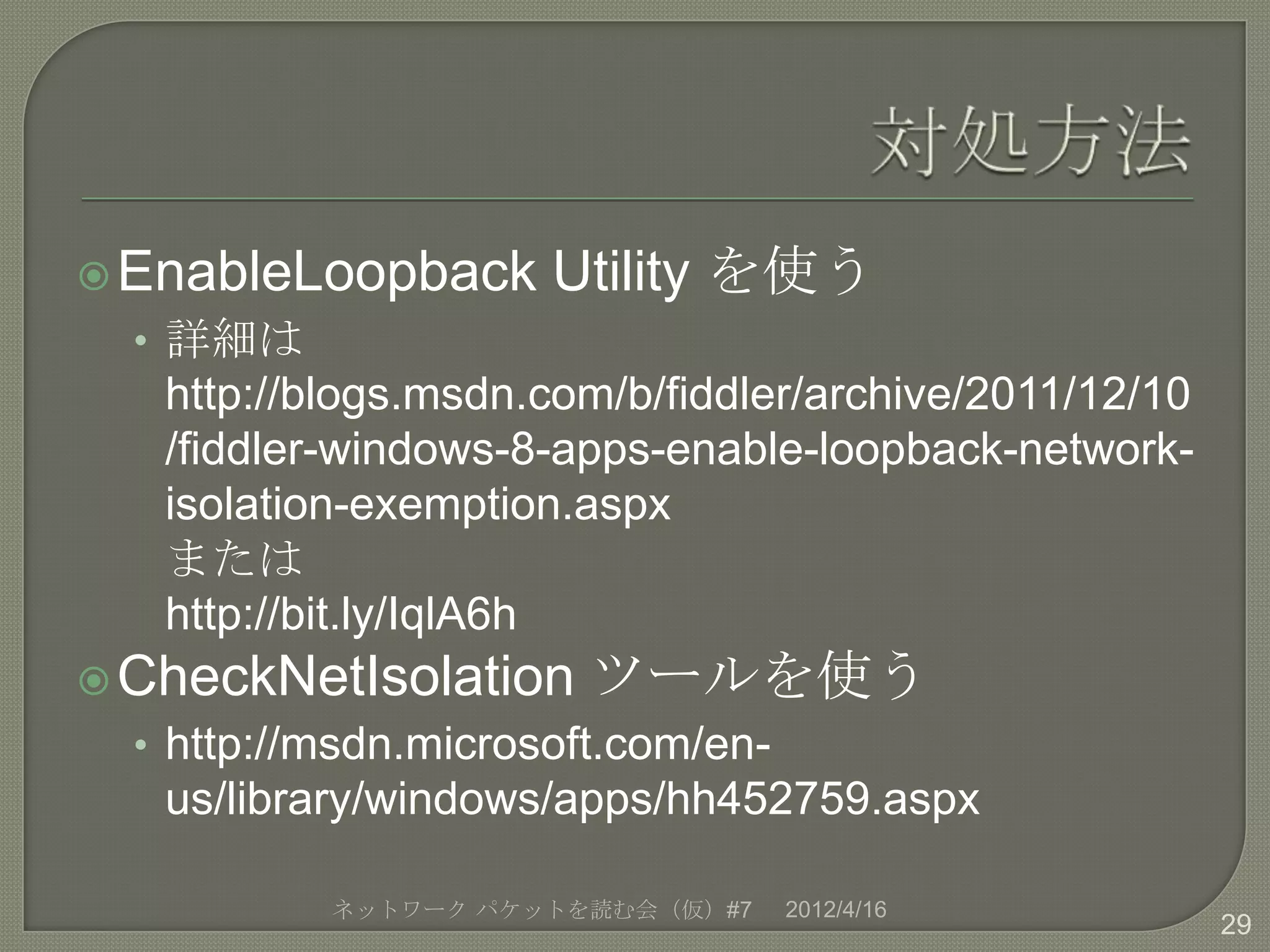  EnableLoopback      Utility を使う
  • 詳細は
   http://blogs.msdn.com/b/fiddler/archive/2011/12/10
   /fiddler-windows-8-apps-enable-loopback-network-
   isolation-exemption.aspx
   または
   http://bit.ly/IqlA6h
 CheckNetIsolation     ツールを使う
  • http://msdn.microsoft.com/en-
   us/library/windows/apps/hh452759.aspx

           ネットワーク パケットを読む会（仮）#7     2012/4/16
                                                        29
 