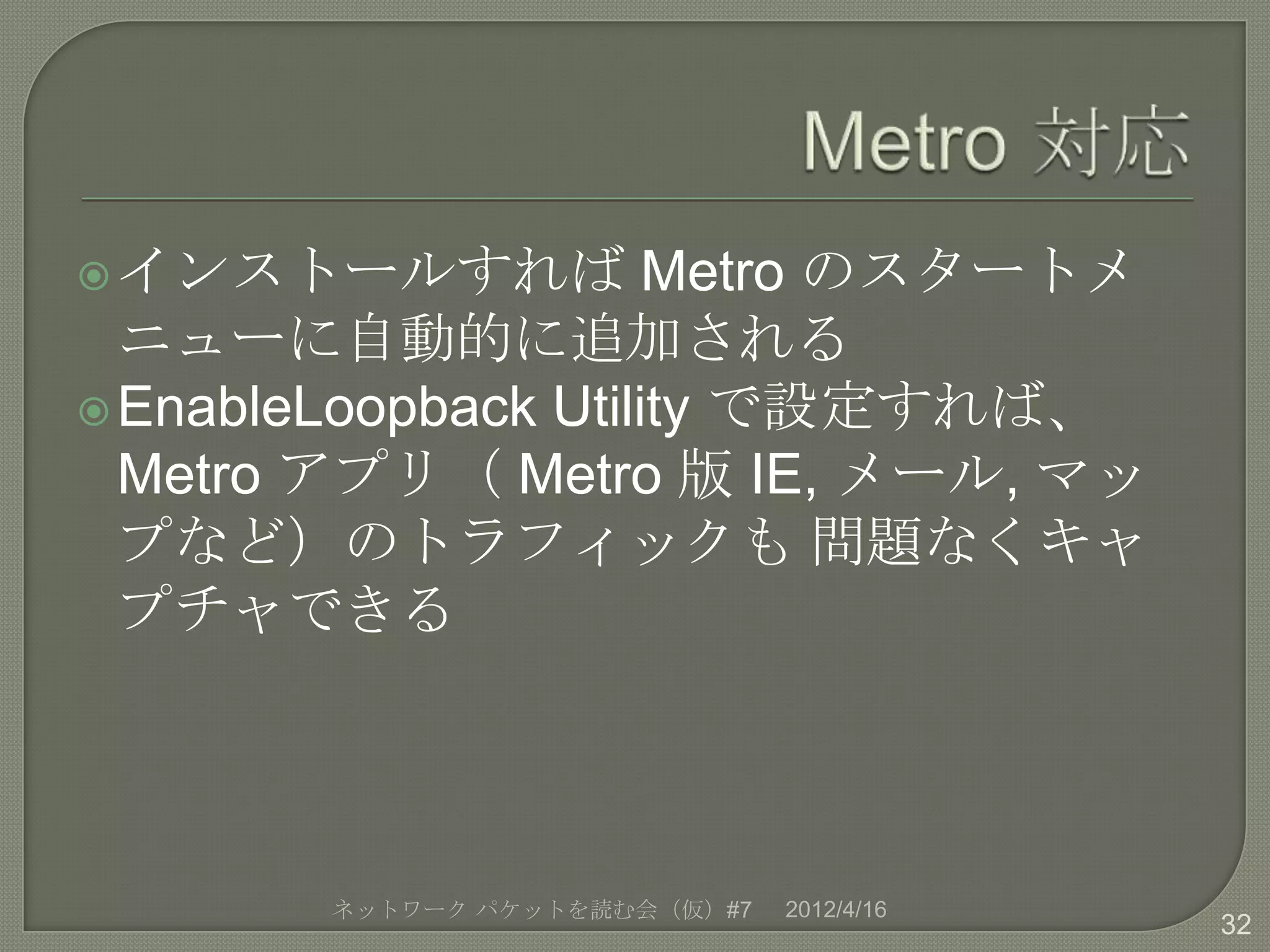  インストールすれば           Metro のスタートメ
  ニューに自動的に追加される
 EnableLoopback Utility で設定すれば、
  Metro アプリ（ Metro 版 IE, メール, マッ
  プなど）のトラフィックも 問題なくキャ
  プチャできる




        ネットワーク パケットを読む会（仮）#7   2012/4/16
                                           32
 