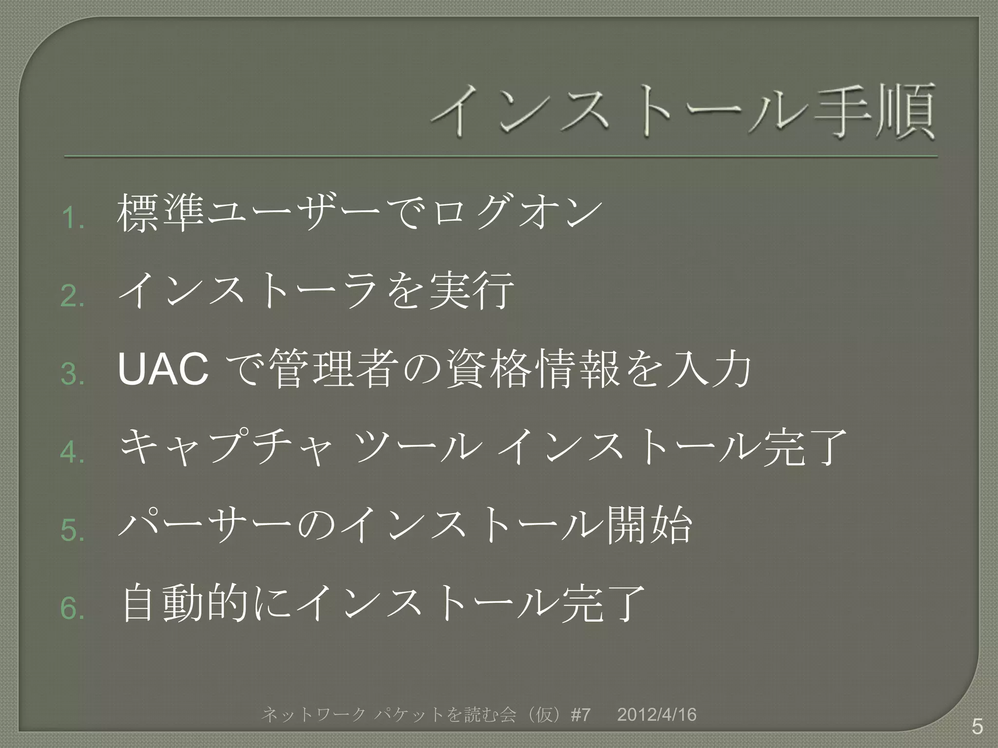 1.   標準ユーザーでログオン
2.   インストーラを実行
3.   UAC で管理者の資格情報を入力
4.   キャプチャ ツール インストール完了
5.   パーサーのインストール開始
6.   自動的にインストール完了

        ネットワーク パケットを読む会（仮）#7   2012/4/16
                                           5
 