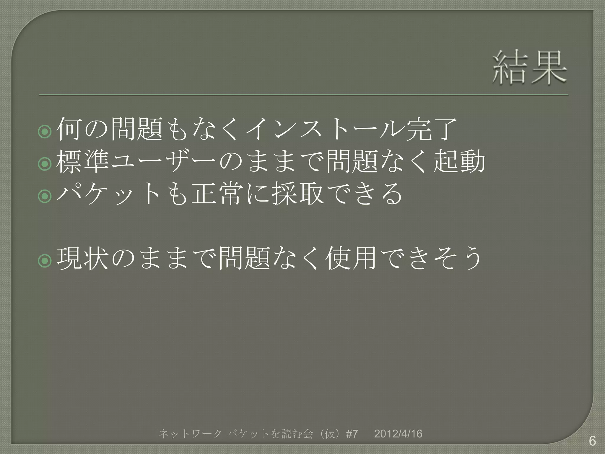  何の問題もなくインストール完了
 標準ユーザーのままで問題なく起動
 パケットも正常に採取できる


 現状のままで問題なく使用できそう




    ネットワーク パケットを読む会（仮）#7   2012/4/16
                                       6
 