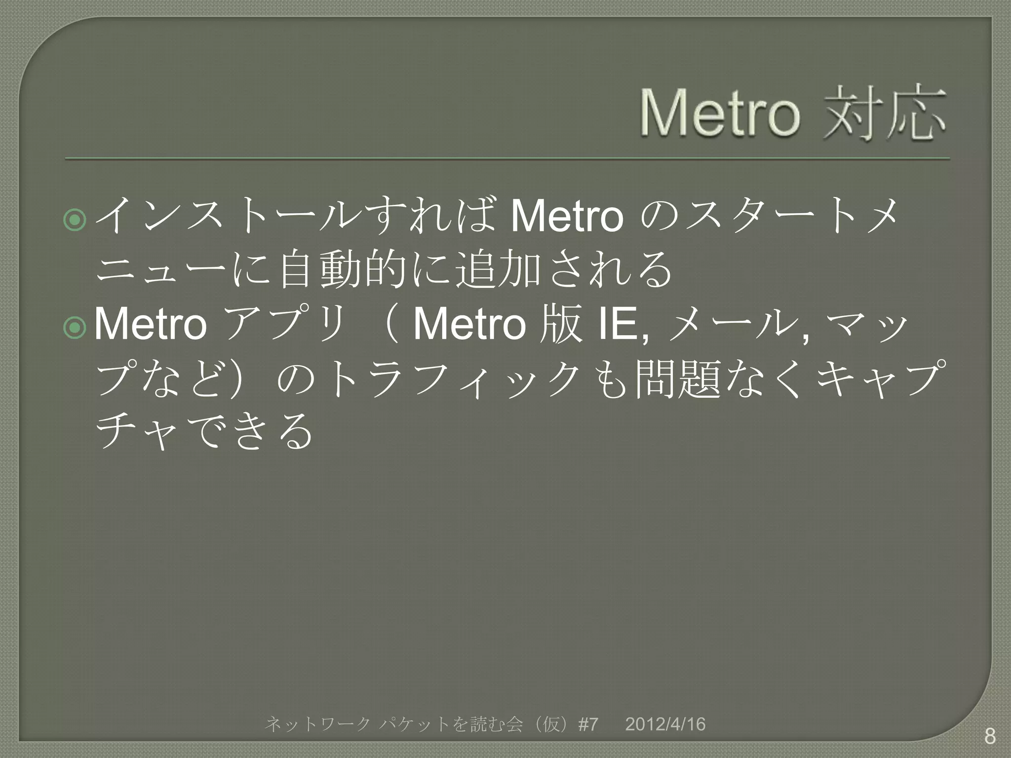  インストールすれば      Metro のスタートメ
  ニューに自動的に追加される
 Metro アプリ（ Metro 版 IE, メール, マッ
  プなど）のトラフィックも問題なくキャプ
  チャできる




       ネットワーク パケットを読む会（仮）#7   2012/4/16
                                          8
 