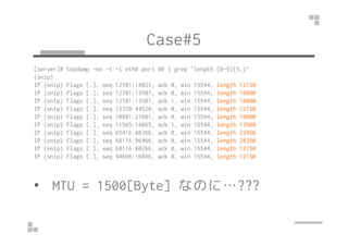Case#5
[server]# tcpdump -nn -t -i eth0 port 80 | grep "length [0-9]{5,}"
(snip)
IP (snip) Flags [.], seq 12701:14851, ack...