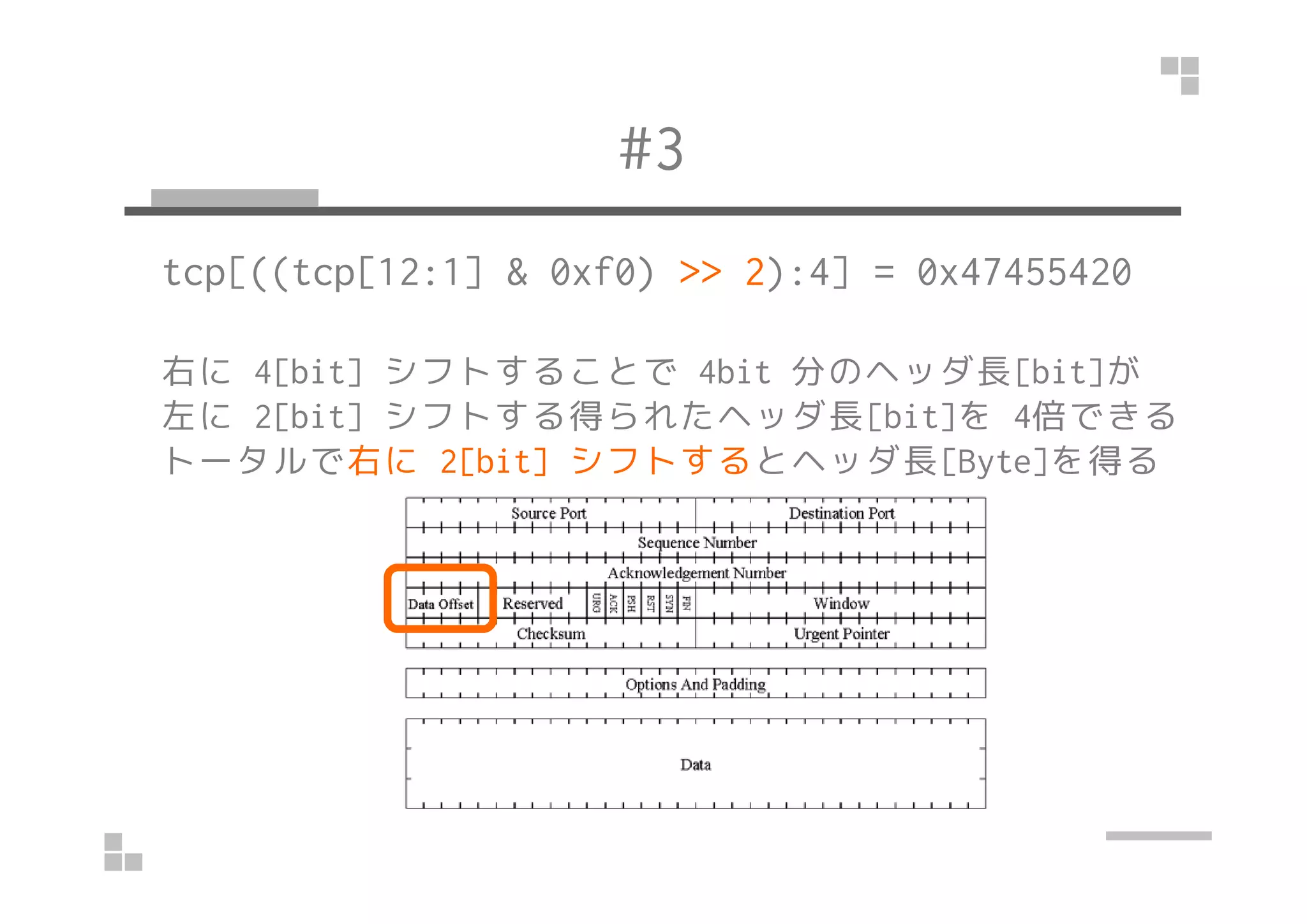 #3
tcp[((tcp[12:1] & 0xf0) >> 2):4] = 0x47455420
右に 4[bit] シフトすることで 4bit 分のヘッダ長[bit]が
左に 2[bit] シフトする得られたヘッダ長[bit]を 4倍できる
トータルで右に 2[bit] シフトするとヘッダ長[Byte]を得るトータルで右に 2[bit] シフトするとヘッダ長[Byte]を得る
 