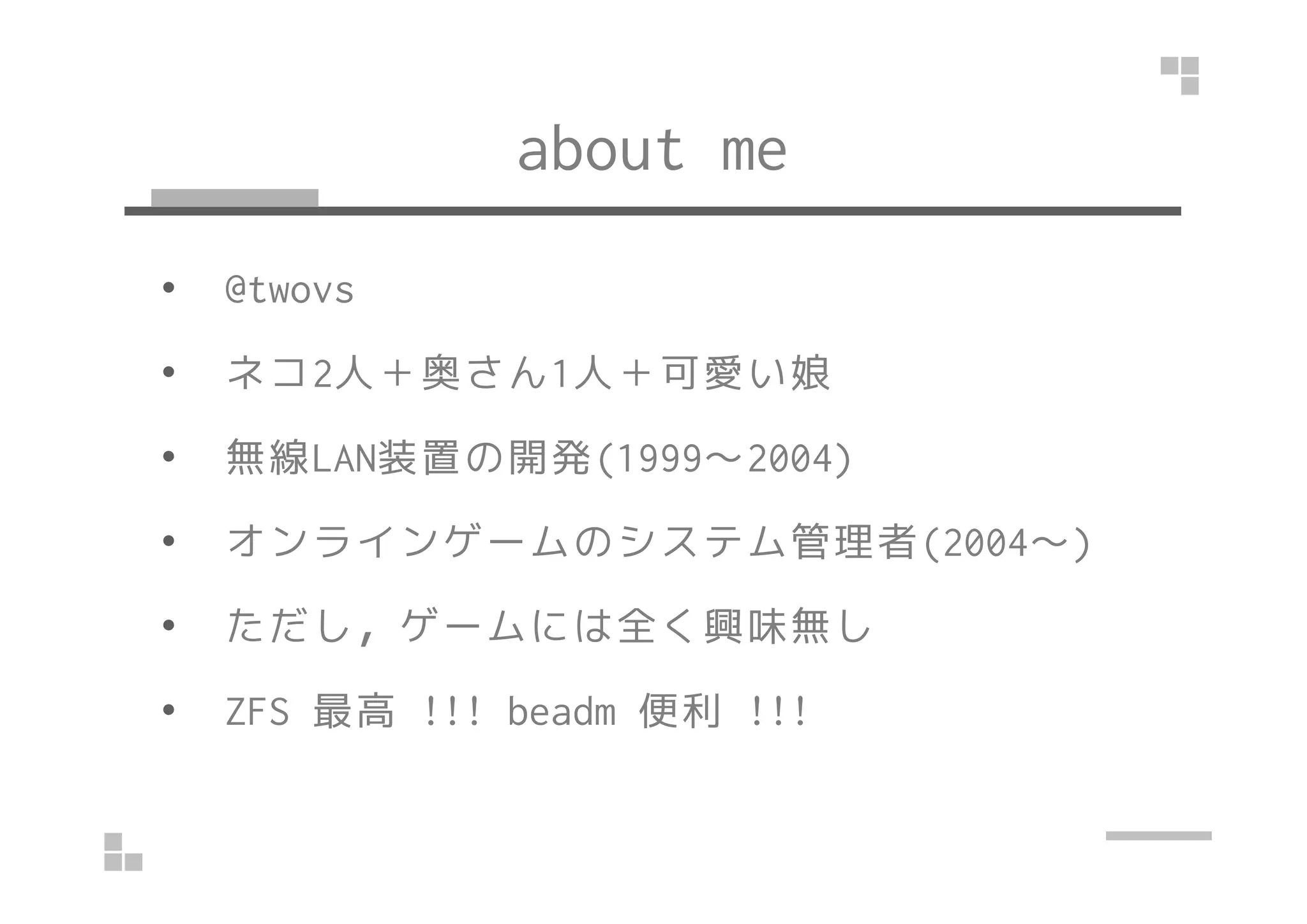about me
• @twovs
• ネコ2人＋奥さん1人＋可愛い娘
• 無線LAN装置の開発(1999～2004)• 無線LAN装置の開発(1999～2004)
• オンラインゲームのシステム管理者(2004～)
• ただし，ゲームには全く興味無し
• ZFS 最高 !!! beadm 便利 !!!
 