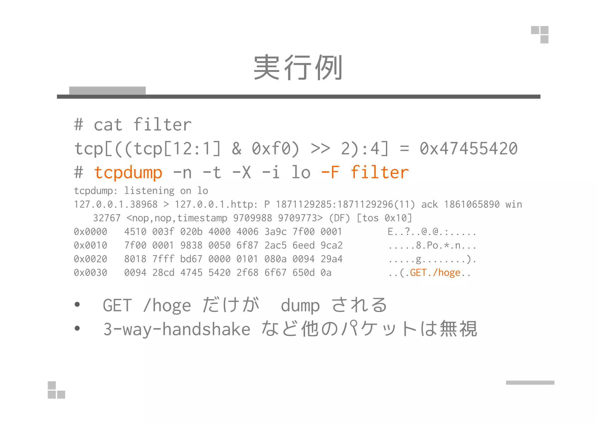 実行例
# cat filter
tcp[((tcp[12:1] & 0xf0) >> 2):4] = 0x47455420
# tcpdump -n -t -X -i lo -F filter
tcpdump: listening on lo
127.0.0.1.38968 > 127.0.0.1.http: P 1871129285:1871129296(11) ack 1861065890 win
32767 <nop,nop,timestamp 9709988 9709773> (DF) [tos 0x10]
0x0000 4510 003f 020b 4000 4006 3a9c 7f00 0001 E..?..@.@.:.....
0x0010 7f00 0001 9838 0050 6f87 2ac5 6eed 9ca2 .....8.Po.*.n...
0x0020 8018 7fff bd67 0000 0101 080a 0094 29a4 .....g........).
0x0030 0094 28cd 4745 5420 2f68 6f67 650d 0a ..(.GET./hoge..
• GET /hoge だけが dump される
• 3-way-handshake など他のパケットは無視
 