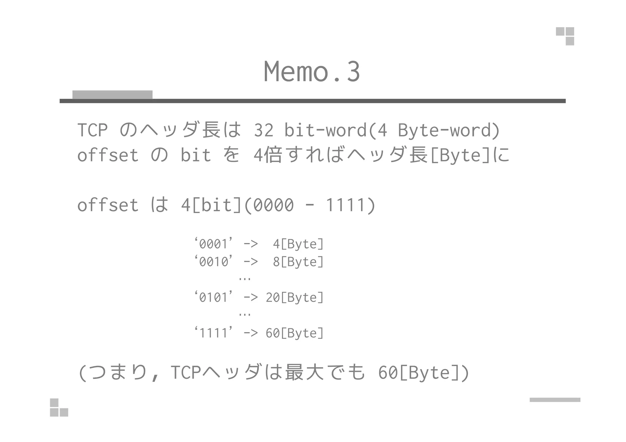 Memo.3
TCP のヘッダ長は 32 bit-word(4 Byte-word)
offset の bit を 4倍すればヘッダ長[Byte]に
offset は 4[bit](0000 - 1111)
‘0001’-> 4[Byte]
‘0010’-> 8[Byte]
…
‘0101’-> 20[Byte]
…
‘1111’-> 60[Byte]
(つまり，TCPヘッダは最大でも 60[Byte])
 