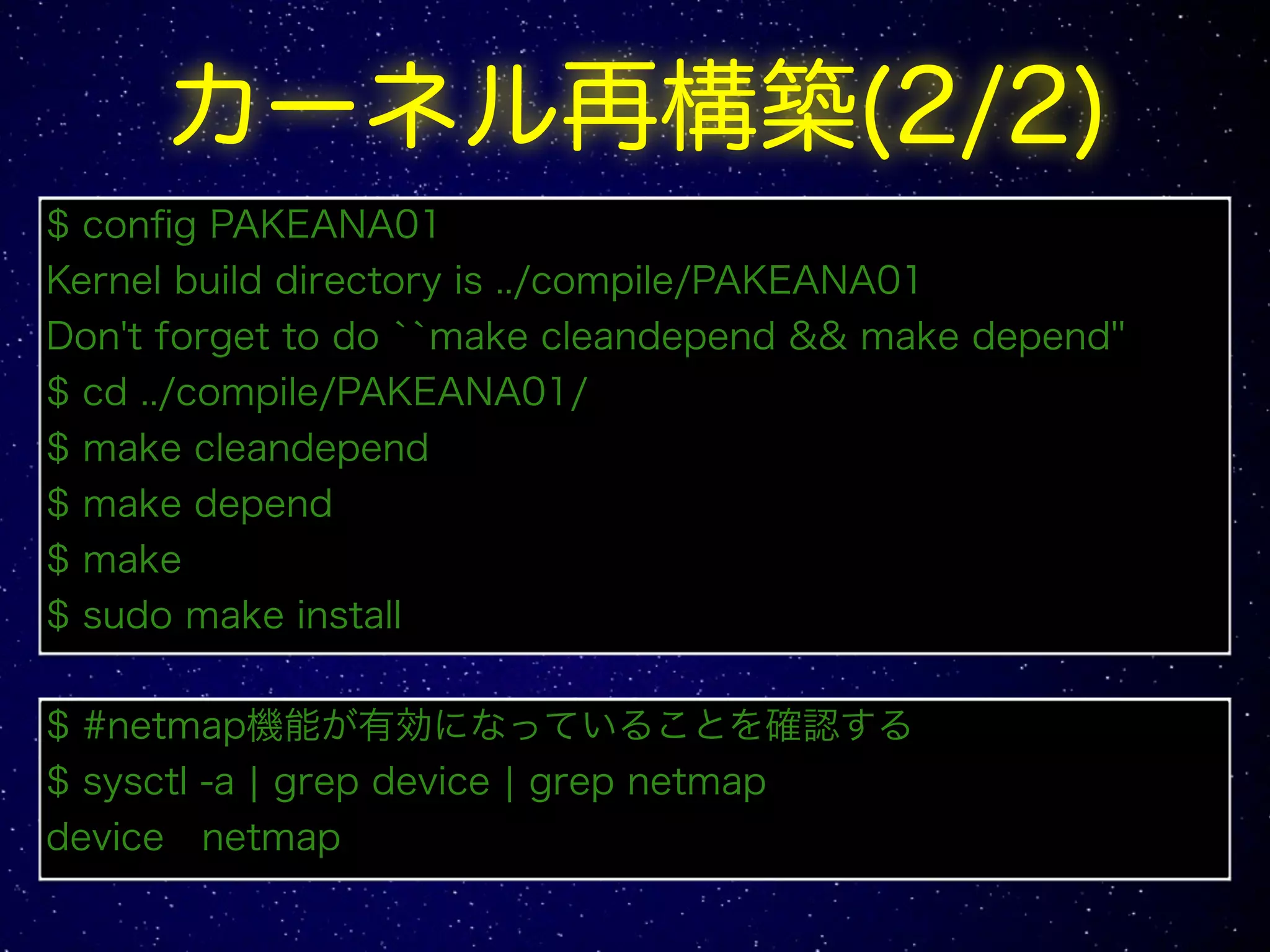 カーネル再構築(2/2)
$ config PAKEANA01
Kernel build directory is ../compile/PAKEANA01
Don't forget to do ``make cleandepend && make depend''
$ cd ../compile/PAKEANA01/
$ make cleandepend
$ make depend
$ make
$ sudo make install
$ #netmap機能が有効になっていることを確認する
$ sysctl -a | grep device | grep netmap
device netmap
 