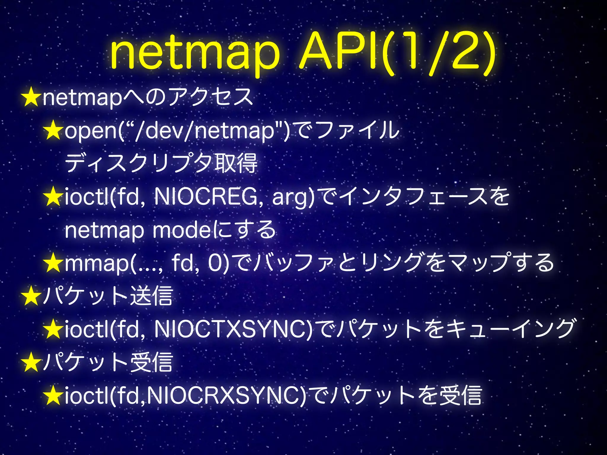 netmap API(1/2)
★netmapへのアクセス
★open(“/dev/netmap")でファイル
ディスクリプタ取得
★ioctl(fd, NIOCREG, arg)でインタフェースを
netmap modeにする
★mmap(..., fd, 0)でバッファとリングをマップする
★パケット送信
★ioctl(fd, NIOCTXSYNC)でパケットをキューイング
★パケット受信
★ioctl(fd,NIOCRXSYNC)でパケットを受信
 