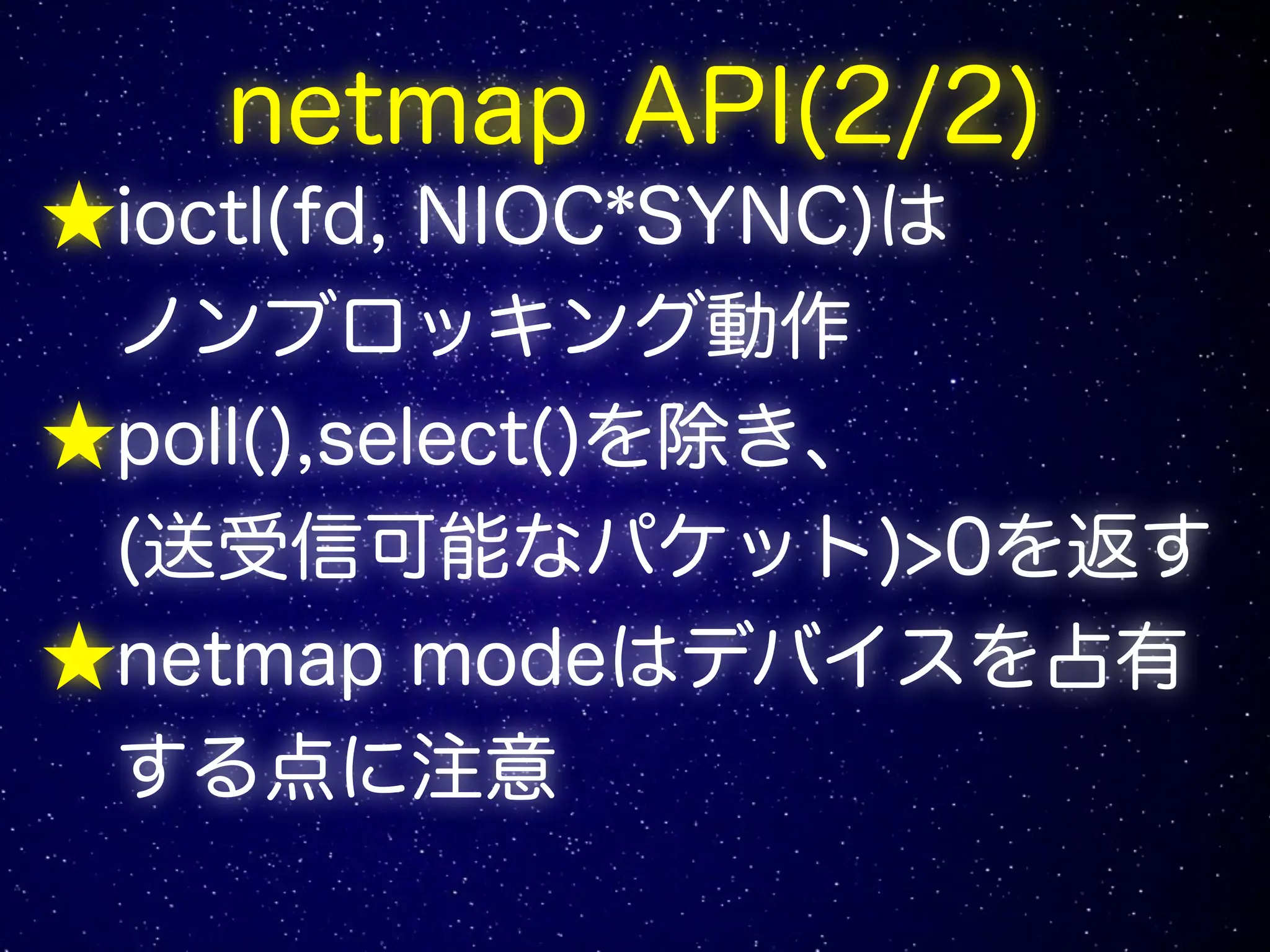 netmap API(2/2)
★ioctl(fd, NIOC*SYNC)は
ノンブロッキング動作
★poll(),select()を除き、
(送受信可能なパケット)>0を返す
★netmap modeはデバイスを占有
する点に注意
 