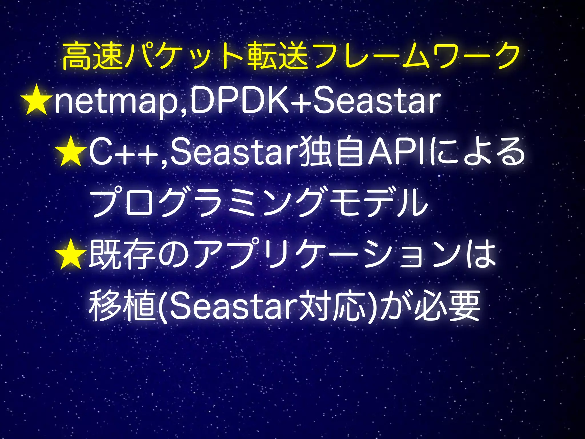 高速パケット転送フレームワーク
★netmap,DPDK+Seastar
★C++,Seastar独自APIによる
プログラミングモデル
★既存のアプリケーションは
移植(Seastar対応)が必要
 