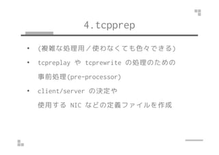 4.tcpprep 
• (複雑な処理用／使わなくても色々できる) 
• tcpreplay やtcprewrite の処理のための 
事前処理((pprree--pprroocceessssoorr)) 
• client/server の決定や 
使用するNIC などの定義ファイルを作成 
 