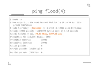 ping flood(4) 
$ uname -a 
Linux raspi 3.12.22+ #691 PREEMPT Wed Jun 18 18:29:58 BST 2014 
armv6l GNU/Linux 
$ sudo tcpreplay --topspeed -K -i eth0 -l 10000 ping-1472.pcap 
Actual: 10000 packets (15140000 bytes) sent in 1.64 seconds 
Rated: 9231707.0 bps, 70.43 Mbps, 6097.56 pps 
Statistics for network device: eth0 
Attempted packets: 10000 
Successful packets: 10000 
Failed packets: 0 
Retried packets (ENOBUFS): 0 
Retried packets (EAGAIN): 0 
 
