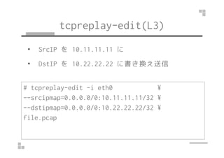 tcpreplay-edit(L3) 
• SrcIP を10.11.11.11 に 
• DstIP を10.22.22.22 に書き換え送信 
# tcpreplay-edit -i eth0 ¥ 
--srcipmap=0.0.0.0/0:10.11.11.11/32 ¥ 
--dstipmap=0.0.0.0/0:10.22.22.22/32 ¥ 
file.pcap 
 