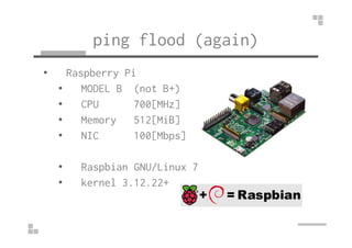 ping flood (again) 
• Raspberry Pi 
• MODEL B (not B+) 
• CPU 700[MHz] 
•• MMeemmoorryy 551122[[MMiiBB]] 
• NIC 100[Mbps] 
• Raspbian GNU/Linux 7 
• kernel 3.12.22+ 
 