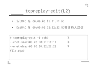 tcpreplay-edit(L2) 
• SrcMAC を00:00:00:11:11:11 に 
• DstMAC を00:00:00:22:22:22 に書き換え送信 
# tcpreplay-edit -i eth0 ¥ 
--enet-smac=00:00:00:11:11:11 ¥ 
--enet-dmac=00:00:00:22:22:22 ¥ 
file.pcap 
 