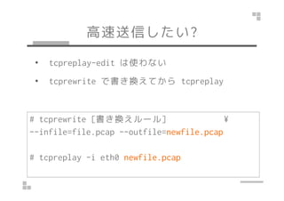 高速送信したい? 
• tcpreplay-edit は使わない 
• tcprewrite で書き換えてからtcpreplay 
# tcprewrite [書き換えルール] ¥ 
--infile=file.pcap --outfile=n...