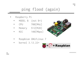 ping flood (again) 
• Raspberry Pi 
• MODEL B (not B+) 
• CPU 700[MHz] 
•• MMeemmoorryy 551122[[MMiiBB]] 
• NIC 100[Mbps] ...