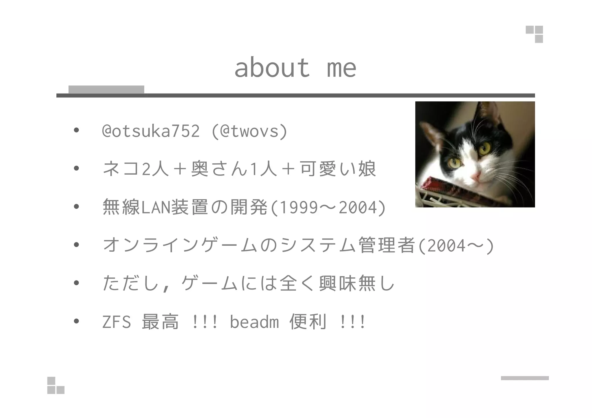 about me
• @otsuka752 (@twovs)
• ネコ2人＋奥さん1人＋可愛い娘
• 無線LAN装置の開発(1999～2004)• 無線LAN装置の開発(1999～2004)
• オンラインゲームのシステム管理者(2004～)
• ただし，ゲームには全く興味無し
• ZFS 最高 !!! beadm 便利 !!!
 