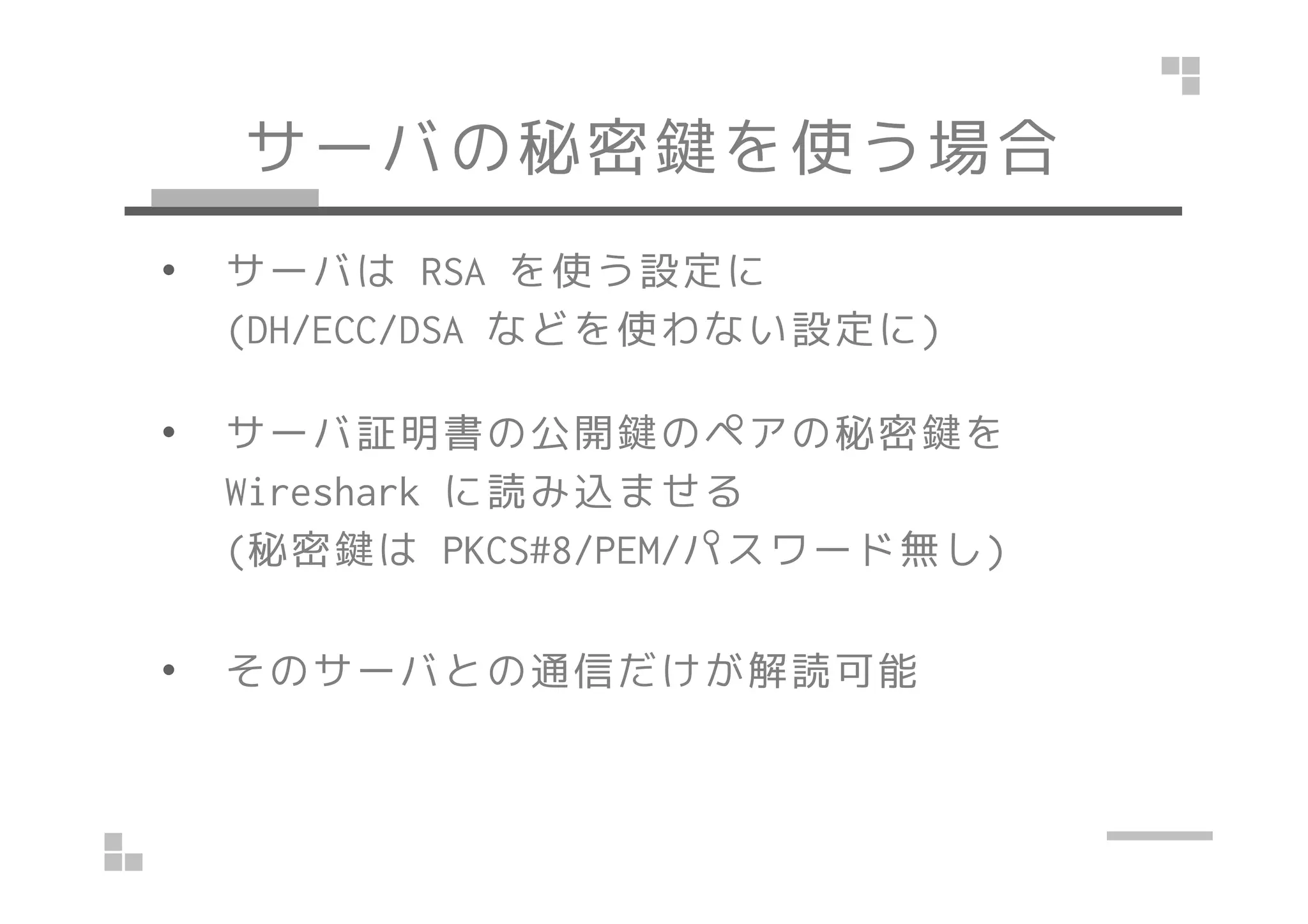 サーバの秘密鍵を使う場合
• サーバは RSA を使う設定に
(DH/ECC/DSA などを使わない設定に)
• サーバ証明書の公開鍵のペアの秘密鍵を
Wireshark に読み込ませる
(秘密鍵は PKCS#8/PEM/パスワード無し)
• そのサーバとの通信だけが解読可能
 