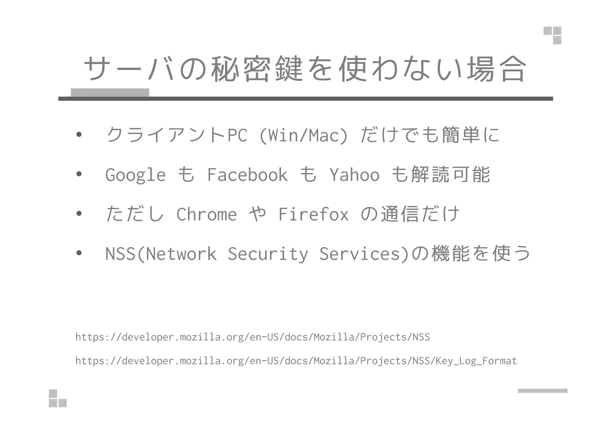 サーバの秘密鍵を使わない場合
• クライアントPC (Win/Mac) だけでも簡単に
• Google も Facebook も Yahoo も解読可能
• ただし Chrome や Firefox の通信だけ• ただし Chrome や Firefox の通信だけ
• NSS(Network Security Services)の機能を使う
https://developer.mozilla.org/en-US/docs/Mozilla/Projects/NSS
https://developer.mozilla.org/en-US/docs/Mozilla/Projects/NSS/Key_Log_Format
 