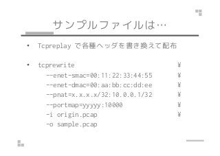 サンプルファイルは…
• Tcpreplay で各種ヘッダを書き換えて配布
• tcprewrite ¥
--enet-smac=00:11:22:33:44:55 ¥--enet-smac=00:11:22:33:44:55 ¥
--enet-dmac=00:aa:bb:cc:dd:ee ¥
--pnat=x.x.x.x/32:10.0.0.1/32 ¥
--portmap=yyyyy:10000 ¥
-i origin.pcap ¥
-o sample.pcap
 