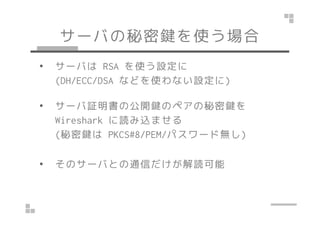 サーバの秘密鍵を使う場合
• サーバは RSA を使う設定に
(DH/ECC/DSA などを使わない設定に)
• サーバ証明書の公開鍵のペアの秘密鍵を
Wireshark に読み込ませる
(秘密鍵は PKCS#8/PEM/パスワード無し)
• そのサーバとの通信だけが解読可能
 