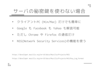 サーバの秘密鍵を使わない場合
• クライアントPC (Win/Mac) だけでも簡単に
• Google も Facebook も Yahoo も解読可能
• ただし Chrome や Firefox の通信だけ• ただし Chrome や Firefox の通信だけ
• NSS(Network Security Services)の機能を使う
https://developer.mozilla.org/en-US/docs/Mozilla/Projects/NSS
https://developer.mozilla.org/en-US/docs/Mozilla/Projects/NSS/Key_Log_Format
 